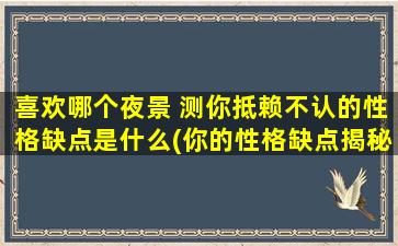 喜欢哪个夜景 测你抵赖不认的性格缺点是什么(你的性格缺点揭秘：从你喜欢的夜景看出你的抵赖不认之处)